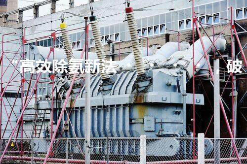 “高效除氨新法，破解氨氮廢水超標難題”